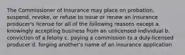 The Commissioner of Insurance may place on probation, suspend, revoke, or refuse to issue or renew an insurance producer's license for all of the following reasons except a. knowingly accepting business from an unlicensed individual b. conviction of a felony c. paying a commission to a duly-licensed producer d. forging another's name of an insurance application