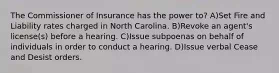 The Commissioner of Insurance has the power to? A)Set Fire and Liability rates charged in North Carolina. B)Revoke an agent's license(s) before a hearing. C)Issue subpoenas on behalf of individuals in order to conduct a hearing. D)Issue verbal Cease and Desist orders.