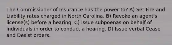 The Commissioner of Insurance has the power to? A) Set Fire and Liability rates charged in North Carolina. B) Revoke an agent's license(s) before a hearing. C) Issue subpoenas on behalf of individuals in order to conduct a hearing. D) Issue verbal Cease and Desist orders.