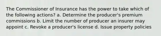 The Commissioner of Insurance has the power to take which of the following actions? a. Determine the producer's premium commissions b. Limit the number of producer an insurer may appoint c. Revoke a producer's license d. Issue property policies