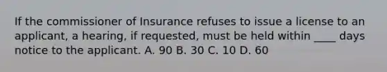 If the commissioner of Insurance refuses to issue a license to an applicant, a hearing, if requested, must be held within ____ days notice to the applicant. A. 90 B. 30 C. 10 D. 60