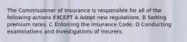 The Commissioner of Insurance is responsible for all of the following actions EXCEPT A Adopt new regulations. B Setting premium rates. C Enforcing the Insurance Code. D Conducting examinations and investigations of insurers.