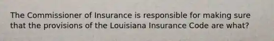 The Commissioner of Insurance is responsible for making sure that the provisions of the Louisiana Insurance Code are what?