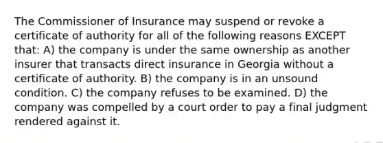 The Commissioner of Insurance may suspend or revoke a certificate of authority for all of the following reasons EXCEPT that: A) the company is under the same ownership as another insurer that transacts direct insurance in Georgia without a certificate of authority. B) the company is in an unsound condition. C) the company refuses to be examined. D) the company was compelled by a court order to pay a final judgment rendered against it.