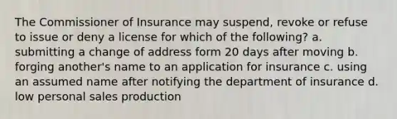 The Commissioner of Insurance may suspend, revoke or refuse to issue or deny a license for which of the following? a. submitting a change of address form 20 days after moving b. forging another's name to an application for insurance c. using an assumed name after notifying the department of insurance d. low personal sales production