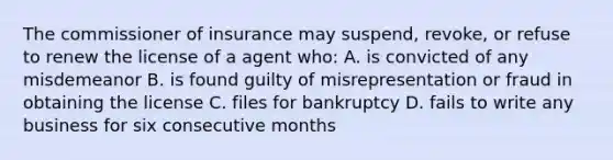 The commissioner of insurance may suspend, revoke, or refuse to renew the license of a agent who: A. is convicted of any misdemeanor B. is found guilty of misrepresentation or fraud in obtaining the license C. files for bankruptcy D. fails to write any business for six consecutive months