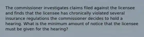 The commissioner investigates claims filed against the licensee and finds that the licensee has chronically violated several insurance regulations the commissioner decides to hold a hearing. What is the minimum amount of notice that the licensee must be given for the hearing?