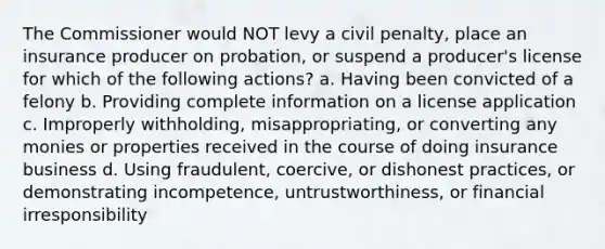 The Commissioner would NOT levy a civil penalty, place an insurance producer on probation, or suspend a producer's license for which of the following actions? a. Having been convicted of a felony b. Providing complete information on a license application c. Improperly withholding, misappropriating, or converting any monies or properties received in the course of doing insurance business d. Using fraudulent, coercive, or dishonest practices, or demonstrating incompetence, untrustworthiness, or financial irresponsibility