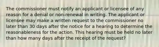 The commissioner must notify an applicant or licensee of any reason for a denial or non-renewal in writing. The applicant or licensee may make a written request to the commissioner no later than 30 days after the notice for a hearing to determine the reasonableness for the action. This hearing must be held no later than how many days after the receipt of the request?