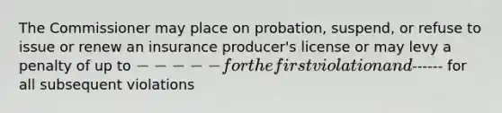 The Commissioner may place on probation, suspend, or refuse to issue or renew an insurance producer's license or may levy a penalty of up to ----- for the first violation and------ for all subsequent violations