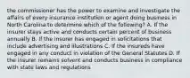 the commissioner has the power to examine and investigate the affairs of every insurance institution or agent doing business in North Carolina to determine which of the following? A. If the insurer stays active and conducts certain percent of business annually B. If the insurer has engaged in solicitations that include advertising and illustrations C. If the insureds have engaged in any conduct in violation of the General Statutes D. If the insurer remains solvent and conducts business in compliance with state laws and regulations