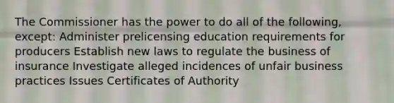 The Commissioner has the power to do all of the following, except: Administer prelicensing education requirements for producers Establish new laws to regulate the business of insurance Investigate alleged incidences of unfair business practices Issues Certificates of Authority