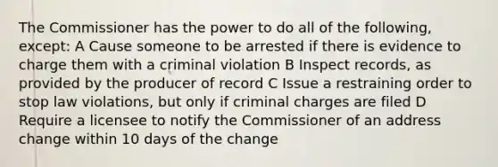 The Commissioner has the power to do all of the following, except: A Cause someone to be arrested if there is evidence to charge them with a criminal violation B Inspect records, as provided by the producer of record C Issue a restraining order to stop law violations, but only if criminal charges are filed D Require a licensee to notify the Commissioner of an address change within 10 days of the change