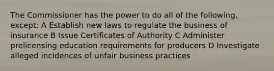 The Commissioner has the power to do all of the following, except: A Establish new laws to regulate the business of insurance B Issue Certificates of Authority C Administer prelicensing education requirements for producers D Investigate alleged incidences of unfair business practices