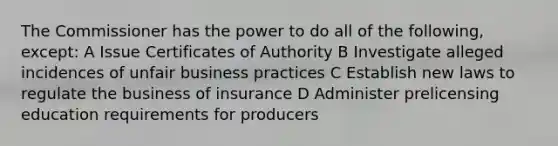 The Commissioner has the power to do all of the following, except: A Issue Certificates of Authority B Investigate alleged incidences of unfair business practices C Establish new laws to regulate the business of insurance D Administer prelicensing education requirements for producers