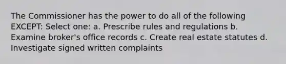 The Commissioner has the power to do all of the following EXCEPT: Select one: a. Prescribe rules and regulations b. Examine broker's office records c. Create real estate statutes d. Investigate signed written complaints