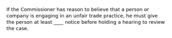 If the Commissioner has reason to believe that a person or company is engaging in an unfair trade practice, he must give the person at least ____ notice before holding a hearing to review the case.