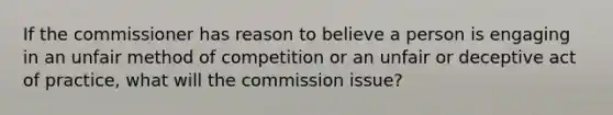 If the commissioner has reason to believe a person is engaging in an unfair method of competition or an unfair or deceptive act of practice, what will the commission issue?