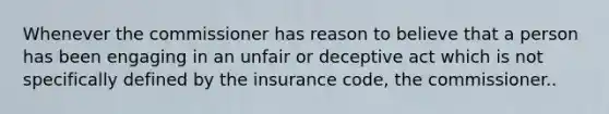 Whenever the commissioner has reason to believe that a person has been engaging in an unfair or deceptive act which is not specifically defined by the insurance code, the commissioner..