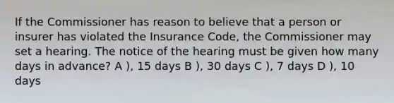 If the Commissioner has reason to believe that a person or insurer has violated the Insurance Code, the Commissioner may set a hearing. The notice of the hearing must be given how many days in advance? A ), 15 days B ), 30 days C ), 7 days D ), 10 days