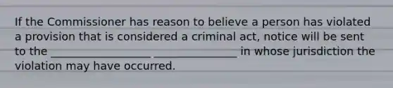 If the Commissioner has reason to believe a person has violated a provision that is considered a criminal act, notice will be sent to the __________________ _______________ in whose jurisdiction the violation may have occurred.