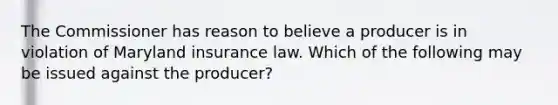 The Commissioner has reason to believe a producer is in violation of Maryland insurance law. Which of the following may be issued against the producer?