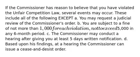 If the Commissioner has reason to believe that you have violated the Unfair Competition Law, several events may occur. These include all of the following EXCEPT a. You may request a judicial review of the Commissioner's order. b. You are subject to a fine of not more than 1,000 for each violation, not to exceed5,000 in any 6-month period. c. The Commissioner may conduct a hearing after giving you at least 5 days written notification. d. Based upon his findings, at a hearing the Commissioner can issue a cease-and-desist order.