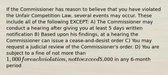 If the Commissioner has reason to believe that you have violated the Unfair Competition Law, several events may occur. These include all of the following EXCEPT: A) The Commissioner may conduct a hearing after giving you at least 5 days written notification B) Based upon his findings, at a hearing the Commissioner can issue a cease-and-desist order C) You may request a judicial review of the Commissioner's order. D) You are subject to a fine of not more than 1,000 for each violation, not to exceed5,000 in any 6-month period