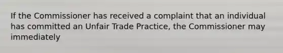 If the Commissioner has received a complaint that an individual has committed an Unfair Trade Practice, the Commissioner may immediately