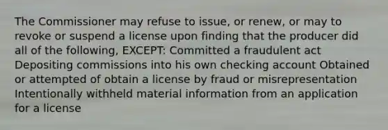 The Commissioner may refuse to issue, or renew, or may to revoke or suspend a license upon finding that the producer did all of the following, EXCEPT: Committed a fraudulent act Depositing commissions into his own checking account Obtained or attempted of obtain a license by fraud or misrepresentation Intentionally withheld material information from an application for a license