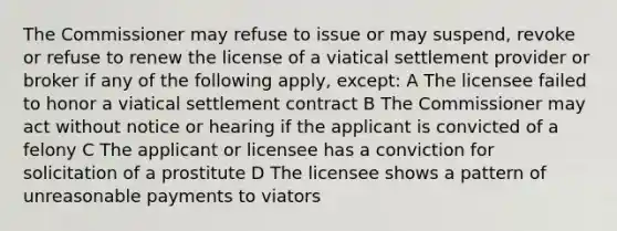 The Commissioner may refuse to issue or may suspend, revoke or refuse to renew the license of a viatical settlement provider or broker if any of the following apply, except: A The licensee failed to honor a viatical settlement contract B The Commissioner may act without notice or hearing if the applicant is convicted of a felony C The applicant or licensee has a conviction for solicitation of a prostitute D The licensee shows a pattern of unreasonable payments to viators