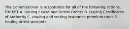 The Commissioner is responsible for all of the following actions, EXCEPT A. Issuing Cease and Desist Orders B. Issuing Certificates of Authority C. Issuing and setting insurance premium rates D. Issuing arrest warrants