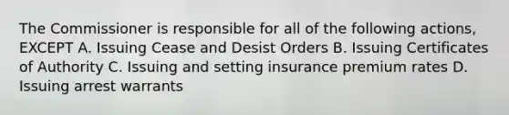 The Commissioner is responsible for all of the following actions, EXCEPT A. Issuing Cease and Desist Orders B. Issuing Certificates of Authority C. Issuing and setting insurance premium rates D. Issuing arrest warrants