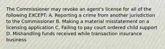 The Commissioner may revoke an agent's license for all of the following EXCEPT: A. Reporting a crime from another jurisdiction to the Commissioner B. Making a material misstatement on a licensing application C. Failing to pay court ordered child support D. Mishandling funds received while transaction insurance business