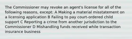 The Commissioner may revoke an agent's license for all of the following reasons, except: A Making a material misstatement on a licensing application B Failing to pay court-ordered child support C Reporting a crime from another jurisdiction to the Commissioner D Mishandling funds received while transaction insurance business