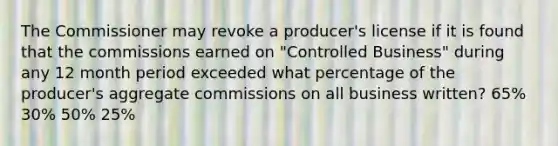 The Commissioner may revoke a producer's license if it is found that the commissions earned on "Controlled Business" during any 12 month period exceeded what percentage of the producer's aggregate commissions on all business written? 65% 30% 50% 25%