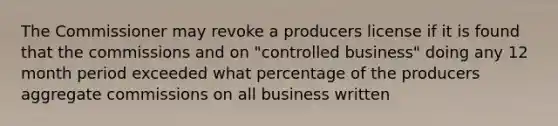 The Commissioner may revoke a producers license if it is found that the commissions and on "controlled business" doing any 12 month period exceeded what percentage of the producers aggregate commissions on all business written