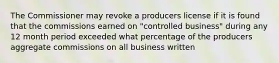 The Commissioner may revoke a producers license if it is found that the commissions earned on "controlled business" during any 12 month period exceeded what percentage of the producers aggregate commissions on all business written