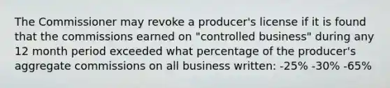 The Commissioner may revoke a producer's license if it is found that the commissions earned on "controlled business" during any 12 month period exceeded what percentage of the producer's aggregate commissions on all business written: -25% -30% -65%