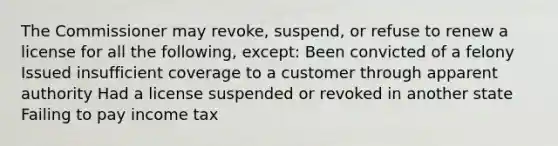 The Commissioner may revoke, suspend, or refuse to renew a license for all the following, except: Been convicted of a felony Issued insufficient coverage to a customer through apparent authority Had a license suspended or revoked in another state Failing to pay income tax