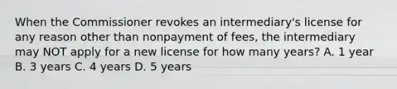 When the Commissioner revokes an intermediary's license for any reason other than nonpayment of fees, the intermediary may NOT apply for a new license for how many years? A. 1 year B. 3 years C. 4 years D. 5 years