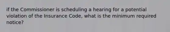 if the Commissioner is scheduling a hearing for a potential violation of the Insurance Code, what is the minimum required notice?