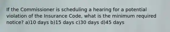 If the Commissioner is scheduling a hearing for a potential violation of the Insurance Code, what is the minimum required notice? a)10 days b)15 days c)30 days d)45 days