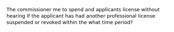 The commissioner me to spend and applicants license without hearing if the applicant has had another professional license suspended or revoked within the what time period?