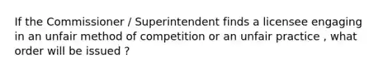 If the Commissioner / Superintendent finds a licensee engaging in an unfair method of competition or an unfair practice , what order will be issued ?