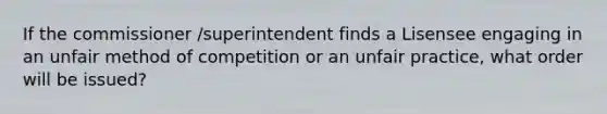 If the commissioner /superintendent finds a Lisensee engaging in an unfair method of competition or an unfair practice, what order will be issued?