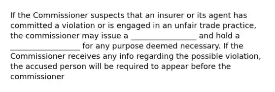 If the Commissioner suspects that an insurer or its agent has committed a violation or is engaged in an unfair trade practice, the commissioner may issue a _________________ and hold a __________________ for any purpose deemed necessary. If the Commissioner receives any info regarding the possible violation, the accused person will be required to appear before the commissioner