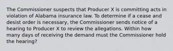 The Commissioner suspects that Producer X is committing acts in violation of Alabama insurance law. To determine if a cease and desist order is necessary, the Commissioner sends notice of a hearing to Producer X to review the allegations. Within how many days of receiving the demand must the Commissioner hold the hearing?