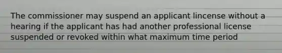 The commissioner may suspend an applicant lincense without a hearing if the applicant has had another professional license suspended or revoked within what maximum time period