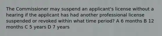 The Commissioner may suspend an applicant's license without a hearing if the applicant has had another professional license suspended or revoked within what time period? A 6 months B 12 months C 5 years D 7 years